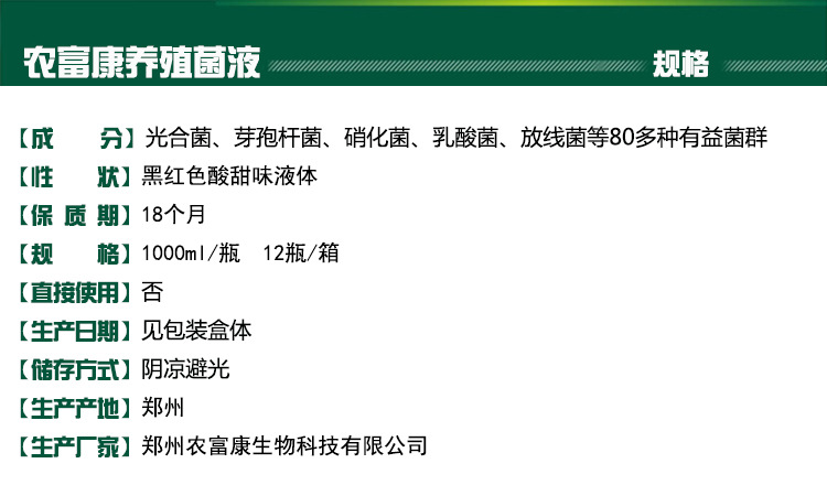 成分：光合菌、芽孢杆菌、硝化菌、乳酸菌、放线菌等80多种有益菌群；性状：黑红色酸甜味液体； 保质期：18个月；规格：1000ml/瓶 12瓶/箱； 直接使用：否；生产日期：见包装盒体；储存方式：阴凉避光；生产产地：郑州；生产厂家：郑州农富康生物科技有限公司