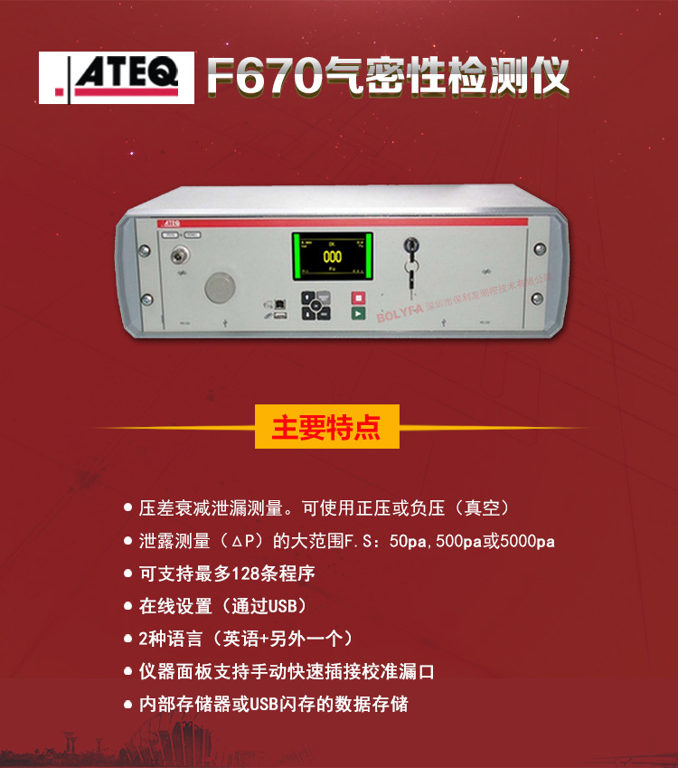 ATEQ F670气密性防水泄漏测试仪器主要特点：压差衰减泄漏测量，可使用正压或负压（真空）。泄漏测量（△P）的大范围F.S:50pa、500pa、5000pa。可支持128种程序。在线设置（通过USB）。2种语言（英语+另外一种）。仪器面板支持手动快速插接校准漏口。内部存储或USB闪存的数据存储。