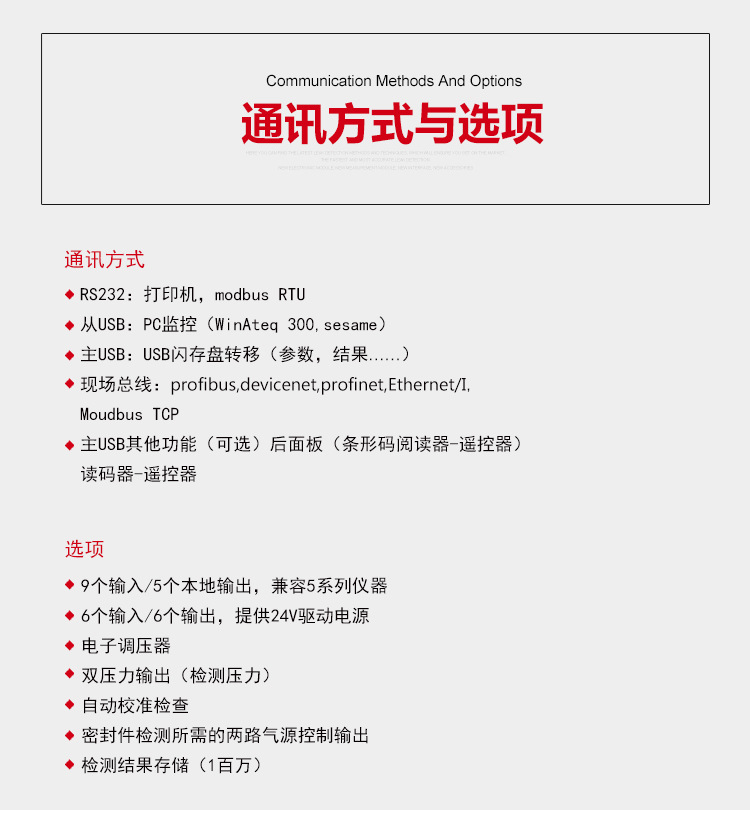 通讯方式，1.R2322：打印机，modbus RTU，从USB:PC监控（WinAteq 300 sesame），主USB:USB闪存盘转移（参数，结果......），现场总线：profibus，devicenet，profinet，Ethernet/I，Moudbus TCP，主USB其他功能（可选）后面板（条形码阅读器-遥控器）读码器-遥控器。选项，9个输入/5个个本地输出，兼容5系列仪器。6个输入/6个输出，提供24v驱动电源。电子调压。双压力输出（检测压力）。自动校准检查。密封件检测所需的两路气源控制输出。检测结果存储（1百万）。