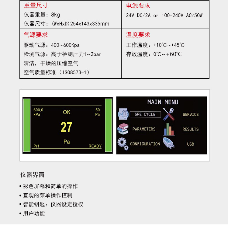 ATEQ F620气密性检测仪相关参数，仪器重量：8kg仪器尺寸：254*143*335mm，外部电源提供，电压：24vc/2A也可用110-240v交流电源，气源要求，气源必须清洁而且干燥，参见工业测量仪器用的压缩气体国际质量标准（ISO 8573-1）温度要求，工作温度：10℃-45℃，存放温度：0℃-60℃。仪器界面：1.彩色屏幕和简单的操作，2.直观的菜单操作控制，3.智能钥匙：仪器设定授权，4.用户功能。