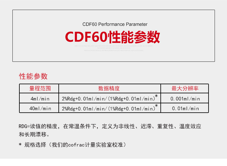 ATEQ CDF60手持式可调流量校准仪性能参数：量程范围，4ml/min，数据，2%Rdg+0.01ml/min/（1%Rdg+0.01ml/min），分辨率0.001ml/min；量程范围，40ml/min，数据，2%Rdg+0.01ml/min/（1%Rdg+0.01ml/min），分辨率0.01ml/min。RDG=读值的，在常温条件下，定义为非线性、迟滞、重复性、温度效应和长期漂移。规格选择（我们的cofrac计量实验室校准）