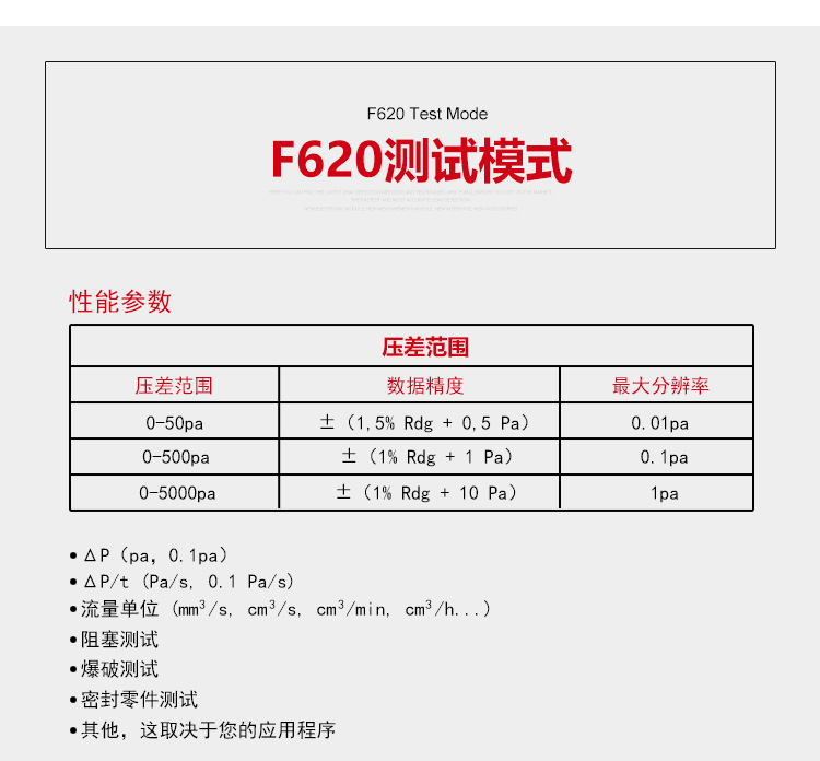 ATEQ F620气密性检测仪测试模式，性能参数，压差范围0-50pa，数据精度±（1.5%Rdg+0.5pa），大分辨率0.01pa；压差范围0-500pa，数据精度±（1%Rdg+1pa），大分辨率0.1pa；压差范围0-5000pa，数据精度±（1%Rdg+10pa），大分辨率1pa；△P（pa，0.1pa）；△P/t（pa/s,0.1pa/s）;流量单位（mm3/s，cm3/s，cm3/min，cm3/h......）;阻塞测试；爆破测试；密封零件测试；其他，这取决于您的应用程序