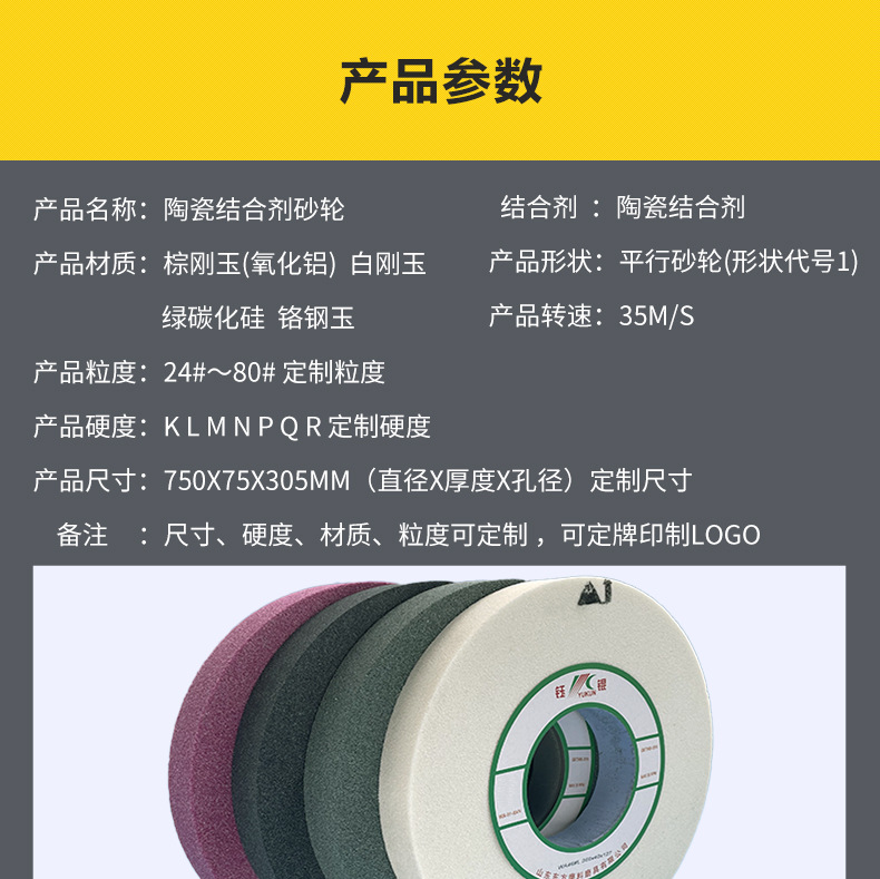 A 棕刚玉Brown aluminum oxide WA 白刚玉White aluminum oxidePA 铬刚玉 Pink aluminum oxide SA 单晶刚玉 Monocrystalline fused aluminaMA 微晶刚玉 microcrystalline fused alumina A WA 棕白混合磨料Mixture of A and WAGC绿碳化硅 Green silicon carbide C 黑碳化硅 Black silicon carbide ZA 锆刚玉 Fused zirconia alumina直径60mm 80mm 100mm 125mm 150mm 175mm 180mm 200mm 250mm 300mm 350mm 400mm 500mm 600mm 750mm 900mm 1寸 2寸 3寸 4寸5寸6寸7寸8寸9寸10寸12寸14寸16寸18寸20寸24寸26寸28寸 硬度JKLMNPQRST 厚度 3.2mm 6.4mm 10mm 13mm 16mm 20mm 25mm 32mm 40mm 50mm 65mm 75mm 100mm 125mm 150mm 200mm 孔径 12.7mm 16mm 20mm 25mm 32mm 31.75mm 50mm 75mm 127mm 150.4mm 203mm 305mm 粒度 16# 24# 46# 60# 80# 100# 120# 150# 180# 220# 320# 400# 600# 800# 1000# 砂轮 磨砂轮 磨刀器砂轮 磨刀砂轮 合金砂轮 磨床砂轮抛光小打磨氧化铝平面磨床台式立式悬挂式砂轮机钨钢砂轮片定制磨边机磨刀轮研磨大大气孔磨盘青铜 沙轮 磨料磨具 vitrified grinding wheel 单面凹双面凹带锥 无心磨 磨曲轴凸轮砂轮 磨球笼清槽内圆磨低温SG 专用磨量规螺纹磨磨针磨胶辊蜗杆齿轮磨砂轮 异形砂轮 大水磨砂轮片 平形砂轮 平面磨外圆磨 工具磨砂轮机砂轮 陶瓷结合剂砂轮 烧结 白刚玉砂轮 陶瓷砂轮 磨刀砂轮 角磨机砂轮 磨床砂轮 平行砂轮 小大砂轮 砂轮片 外圆磨床平面磨床砂轮机进口无心磨内圆磨树脂平面磨床台式沙轮片金刚砂手摇手持砂轮外圆磨砂轮薄厚粗细打磨抛光金属不锈钢铸铁钻头硬质合金宝石钢件工具砂轮 棕刚玉砂轮 氧化铝砂轮 灰色 黑色 棕色白刚玉砂轮 陶瓷砂轮 磨刀砂轮 角磨机砂轮 磨床砂轮 平行砂轮 小大砂轮 砂轮片 外圆磨床平面磨床砂轮机进口无心磨内圆磨树脂平面磨床台式沙轮片金刚砂手摇手持砂轮外圆磨砂轮薄厚粗细打磨抛光金属不锈钢铸铁钻头硬质合金宝石钢件工具砂轮 合金砂轮 合金沙轮片 磨钨钢砂轮 硬质合金砂轮 绿色碳化硅砂轮