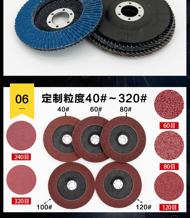 花形弹性磨盘 flower shaped flap disc papilianceous flap disc花型叶轮 soft flap discs  flower shaped flap disc
韩式花型页轮 radial flap disc page wheel 4寸 100X16MM 木工金属塑料不锈钢打磨 弯曲弧面打磨百叶片抛光轮 抛光片 煅烧砂布轮 平面砂布轮 红砂蓝砂黑砂铁盖塑料盖氧化铝煅烧锆刚玉煅烧百叶片百页轮片 小太阳百叶片 花形页轮 花叶轮 花型页轮 花形页轮 铁心 FALP WHEEL FLAP DISC百叶片 百叶轮 韩式 打磨片 抛光片 软片 塑料盖 铁盖 尼龙网盖 平面砂布轮 加厚 锆刚玉砂布 煅烧砂布 三菱911砂布轮 定做 厂家 立式 黑色 红色 蓝色 陶瓷刚玉 磨料磨具 沙布轮 角磨机百页轮 百页片 100X16MM 125X22MM 115X22MM 150X22MM 180X22MM 4.5寸 5寸 4寸 6寸 7寸 75盖 90盖 磨砂片 绿色百叶片 砂轮片 除锈百叶片 百页轮 百页片 磨碟 抛光片打磨片 平面砂布轮 陶瓷刚玉百叶片 金属不锈钢塑料木材打磨 氧化铝百叶片 塑料盖 网盖 铁盖百页 75盖90盖 黑砂红砂蓝砂 大盖小盖百叶片 T27 T29 双叶百叶片 翘边百叶片 flap disc 砂布弹性磨盘 抛光盘 打磨砂轮 角磨机打磨片 立式页轮 金属不锈钢塑料木材打磨 氧化铝百叶片 大盖小盖百叶片 跨境外贸百叶片 亚马逊百叶片 弧形 VERTICAL FLAP DISC 40# 60# 80# 100# 120# 180# 240# 320# 400#