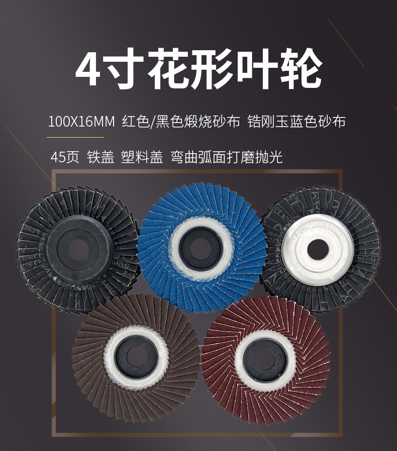 花形弹性磨盘 flower shaped flap disc papilianceous flap disc花型叶轮 soft flap discs flower shaped flap disc
韩式花型页轮 radial flap disc page wheel 4寸 100X16MM 木工金属塑料不锈钢打磨 弯曲弧面打磨百叶片抛光轮 抛光片 煅烧砂布轮 平面砂布轮 红砂蓝砂黑砂铁盖塑料盖氧化铝煅烧锆刚玉煅烧百叶片百页轮片 小太阳百叶片 花形页轮 花叶轮 花型页轮 花形页轮 铁心 FALP WHEEL FLAP DISC百叶片 百叶轮 韩式 打磨片 抛光片 软片 塑料盖 铁盖 尼龙网盖 平面砂布轮 加厚 锆刚玉砂布 煅烧砂布 三菱911砂布轮 定做 厂家 立式 黑色 红色 蓝色 陶瓷刚玉 磨料磨具 沙布轮 角磨机百页轮 百页片 100X16MM 125X22MM 115X22MM 150X22MM 180X22MM 4.5寸 5寸 4寸 6寸 7寸 75盖 90盖 磨砂片 绿色百叶片 砂轮片 除锈百叶片 百页轮 百页片 磨碟 抛光片打磨片 平面砂布轮 陶瓷刚玉百叶片 金属不锈钢塑料木材打磨 氧化铝百叶片 塑料盖 网盖 铁盖百页 75盖90盖 黑砂红砂蓝砂 大盖小盖百叶片 T27 T29 双叶百叶片 翘边百叶片 flap disc 砂布弹性磨盘 抛光盘 打磨砂轮 角磨机打磨片 立式页轮 金属不锈钢塑料木材打磨 氧化铝百叶片 大盖小盖百叶片 跨境外贸百叶片 亚马逊百叶片 弧形 VERTICAL FLAP DISC 40# 60# 80# 100# 120# 180# 240# 320# 400#