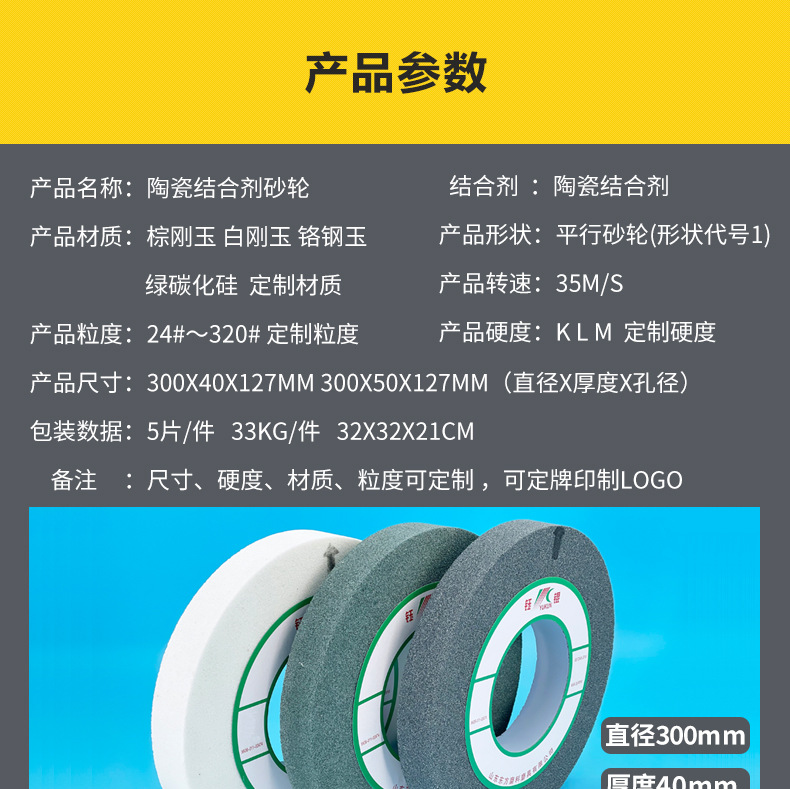 A 棕刚玉Brown aluminum oxide WA 白刚玉White aluminum oxidePA 铬刚玉 Pink aluminum oxide SA 单晶刚玉 Monocrystalline fused aluminaMA 微晶刚玉 microcrystalline fused alumina A/WA 棕白混合磨料Mixture of A and WAGC绿碳化硅 Green silicon carbide C 黑碳化硅 Black silicon carbide ZA 锆刚玉 Fused zirconia alumina直径60mm80mm100mm125mm150mm175mm180mm200mm250mm300mm350mm400mm500mm600mm750mm900mm1寸2寸3寸4寸5寸6寸7寸8寸9寸10寸12寸14寸16寸18寸20寸24寸26寸28寸 硬度JKLMNPQRST 厚度：3.2mm6.4mm10mm13mm16mm20mm25mm32mm40mm50mm65mm75mm100mm125mm150mm200mm 孔径：12.7mm16mm20mm25mm32mm31.75mm50mm75mm127mm150.4mm203mm305mm粒度：16# 24# 46# 60# 80# 100# 120# 150# 180# 220# 320# 400# 600# 800# 1000# 砂轮 磨砂轮 磨刀器砂轮 磨刀砂轮 合金砂轮 磨床砂轮抛光小打磨氧化铝平面磨床台式立式悬挂式砂轮机钨钢砂轮片定制磨边机磨刀轮研磨大大气孔磨盘青铜 沙轮 磨料磨具 vitrified grinding wheel立式台式砂轮机砂轮 磨刀机砂轮 淬火钢 不锈钢 高碳钢打磨抛光 粗细磨  平面磨外圆磨平行砂轮 工具磨 磨曲轴凸轮 硬质合金钨钢打磨钻头车刀 金属 铁 手摇 磨铁金属铸铁 A WA GC PA 磨硬质合金 玻璃 陶瓷 宝石 玛瑙 钛合金 高强度材料 金属 铸铁 碳素钢 合金钢 可锻造钢 硬青铜 成型磨削 刀具 量具 仪表零件 螺纹工件精密磨削 1050磨床 磨轴承 无心磨砂轮 Centerless Grinding Wheel 1040磨床 双面凹砂轮片 大水磨砂轮 粗磨细磨荒磨铸件铸铁 刀具、量具、仪表零件、螺纹工件精磨磨削、不锈钢抛光打磨  单面凹双面凹带锥 无心磨 磨曲轴凸轮砂轮 磨球笼清槽内圆磨低温SG 专用磨量规螺纹磨磨针磨胶辊蜗杆齿轮磨砂轮 异形砂轮 7130磨床砂轮 大水磨砂轮片  平形砂轮 平面磨外圆磨 工具磨砂轮机砂轮 陶瓷结合剂砂轮 烧结 M7120 1080 小砂轮 白刚玉砂轮 陶瓷砂轮 磨刀砂轮 角磨机砂轮 磨床砂轮 平行砂轮 小大砂轮 砂轮片 外圆磨床平面磨床砂轮机进口无心磨内圆磨树脂平面磨床台式沙轮片金刚砂手摇手持砂轮外圆磨砂轮薄厚粗细打磨抛光金属不锈钢铸铁钻头硬质合金宝石钢件工具砂轮 棕刚玉砂轮 氧化铝砂轮 灰色 黑色 棕色 300X40X125MM 300X50X127MM 合金砂轮 合金沙轮片 磨钨钢砂轮 硬质合金砂轮 绿色碳化硅砂轮 碳化硅砂轮