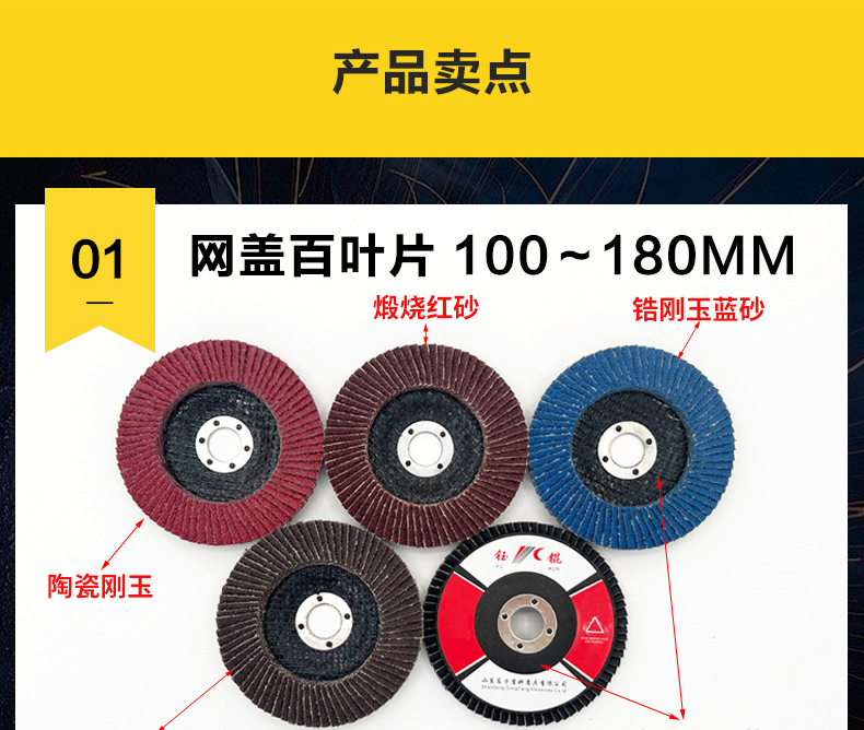 花形弹性磨盘 flower shaped flap disc papilianceous flap disc花型叶轮 soft flap discs  flower shaped flap disc
韩式花型页轮 radial flap disc page wheel 4寸 100X16MM 木工金属塑料不锈钢打磨 弯曲弧面打磨百叶片抛光轮 抛光片 煅烧砂布轮 平面砂布轮 红砂蓝砂黑砂铁盖塑料盖氧化铝煅烧锆刚玉煅烧百叶片百页轮片 小太阳百叶片 花形页轮 花叶轮 花型页轮 花形页轮 铁心 FALP WHEEL FLAP DISC百叶片 百叶轮 韩式 打磨片 抛光片 软片 塑料盖 铁盖 尼龙网盖 平面砂布轮 加厚 锆刚玉砂布 煅烧砂布 三菱911砂布轮 定做 厂家 立式 黑色 红色 蓝色 陶瓷刚玉 磨料磨具 沙布轮 角磨机百页轮 百页片 100X16MM 125X22MM 115X22MM 150X22MM 180X22MM 4.5寸 5寸 4寸 6寸 7寸 75盖 90盖 磨砂片 绿色百叶片 砂轮片 除锈百叶片 百页轮 百页片 磨碟 抛光片打磨片 平面砂布轮 陶瓷刚玉百叶片 金属不锈钢塑料木材打磨 氧化铝百叶片 塑料盖 网盖 铁盖百页 75盖90盖 黑砂红砂蓝砂 大盖小盖百叶片 T27 T29 双叶百叶片 翘边百叶片 flap disc 砂布弹性磨盘 抛光盘 打磨砂轮 角磨机打磨片 立式页轮 金属不锈钢塑料木材打磨 氧化铝百叶片 大盖小盖百叶片 跨境外贸百叶片 亚马逊百叶片 弧形 VERTICAL FLAP DISC 40# 60# 80# 100# 120# 180# 240# 320# 400#
