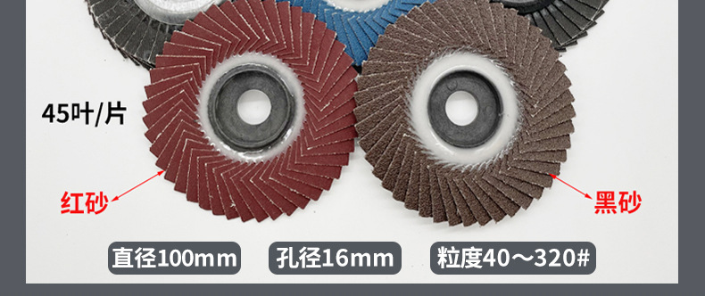花形弹性磨盘 flower shaped flap disc papilianceous flap disc花型叶轮 soft flap discs flower shaped flap disc
韩式花型页轮 radial flap disc page wheel 4寸 100X16MM 木工金属塑料不锈钢打磨 弯曲弧面打磨百叶片抛光轮 抛光片 煅烧砂布轮 平面砂布轮 红砂蓝砂黑砂铁盖塑料盖氧化铝煅烧锆刚玉煅烧百叶片百页轮片 小太阳百叶片 花形页轮 花叶轮 花型页轮 花形页轮 铁心 FALP WHEEL FLAP DISC百叶片 百叶轮 韩式 打磨片 抛光片 软片 塑料盖 铁盖 尼龙网盖 平面砂布轮 加厚 锆刚玉砂布 煅烧砂布 三菱911砂布轮 定做 厂家 立式 黑色 红色 蓝色 陶瓷刚玉 磨料磨具 沙布轮 角磨机百页轮 百页片 100X16MM 125X22MM 115X22MM 150X22MM 180X22MM 4.5寸 5寸 4寸 6寸 7寸 75盖 90盖 磨砂片 绿色百叶片 砂轮片 除锈百叶片 百页轮 百页片 磨碟 抛光片打磨片 平面砂布轮 陶瓷刚玉百叶片 金属不锈钢塑料木材打磨 氧化铝百叶片 塑料盖 网盖 铁盖百页 75盖90盖 黑砂红砂蓝砂 大盖小盖百叶片 T27 T29 双叶百叶片 翘边百叶片 flap disc 砂布弹性磨盘 抛光盘 打磨砂轮 角磨机打磨片 立式页轮 金属不锈钢塑料木材打磨 氧化铝百叶片 大盖小盖百叶片 跨境外贸百叶片 亚马逊百叶片 弧形 VERTICAL FLAP DISC 40# 60# 80# 100# 120# 180# 240# 320# 400#