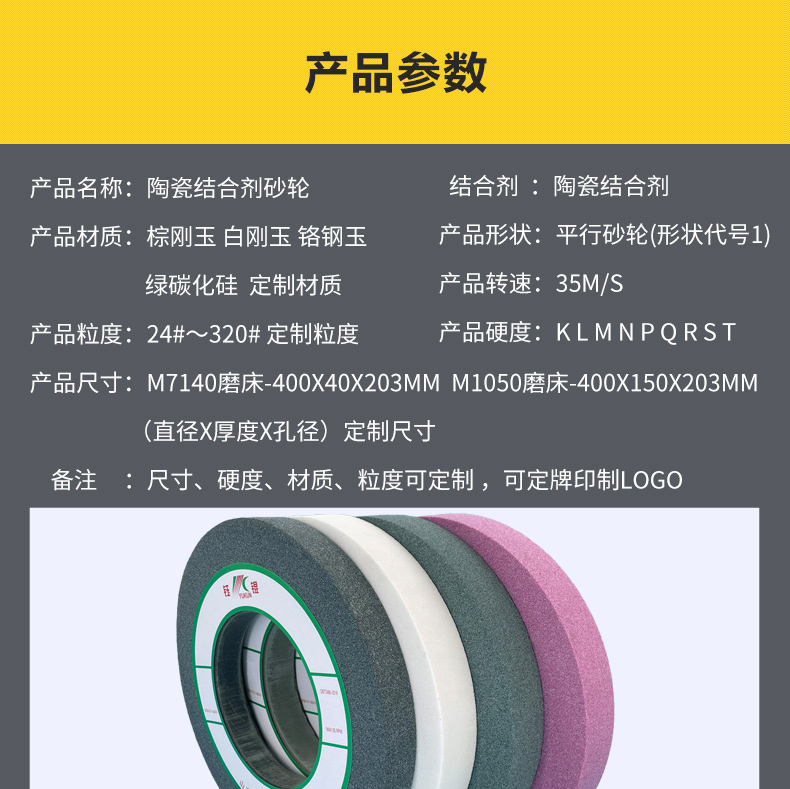 A 棕刚玉Brown aluminum oxide WA 白刚玉White aluminum oxidePA 铬刚玉 Pink aluminum oxide SA 单晶刚玉 Monocrystalline fused aluminaMA 微晶刚玉 microcrystalline fused alumina A/WA 棕白混合磨料Mixture of A and WAGC绿碳化硅 Green silicon carbide C 黑碳化硅 Black silicon carbide ZA 锆刚玉 Fused zirconia alumina直径60mm80mm100mm125mm150mm175mm180mm200mm250mm300mm350mm400mm500mm600mm750mm900mm1寸2寸3寸4寸5寸6寸7寸8寸9寸10寸12寸14寸16寸18寸20寸24寸26寸28寸 硬度JKLMNPQRST 厚度：3.2mm6.4mm10mm13mm16mm20mm25mm32mm40mm50mm65mm75mm100mm125mm150mm200mm 孔径：12.7mm16mm20mm25mm32mm31.75mm50mm75mm127mm150.4mm203mm305mm粒度：16# 24# 46# 60# 80# 100# 120# 150# 180# 220# 320# 400# 600# 800# 1000# 砂轮 磨砂轮 磨刀器砂轮 磨刀砂轮 合金砂轮 磨床砂轮抛光小打磨氧化铝平面磨床台式立式悬挂式砂轮机钨钢砂轮片定制磨边机磨刀轮研磨大大气孔磨盘青铜 沙轮 磨料磨具 vitrified grinding wheel立式台式砂轮机砂轮 磨刀机砂轮 淬火钢 不锈钢 高碳钢打磨抛光 粗细磨  平面磨外圆磨平行砂轮 工具磨 磨曲轴凸轮 硬质合金钨钢打磨钻头车刀 金属 铁 手摇 磨铁金属铸铁 A WA GC PA 磨硬质合金 玻璃 陶瓷 宝石 玛瑙 钛合金 高强度材料 金属 铸铁 碳素钢 合金钢 可锻造钢 硬青铜 成型磨削 刀具 量具 仪表零件 螺纹工件精密磨削 1050磨床 磨轴承 无心磨砂轮 Centerless Grinding Wheel 1040磨床 双面凹砂轮片 大水磨砂轮 粗磨细磨荒磨铸件铸铁 刀具、量具、仪表零件、螺纹工件精磨磨削、不锈钢抛光打磨  单面凹双面凹带锥 无心磨 磨曲轴凸轮砂轮 磨球笼清槽内圆磨低温SG 专用磨量规螺纹磨磨针磨胶辊蜗杆齿轮磨砂轮 异形砂轮 7130磨床砂轮 大水磨砂轮片  平形砂轮 平面磨外圆磨 工具磨砂轮机砂轮 陶瓷结合剂砂轮 烧结 M7120 1080 小砂轮 白刚玉砂轮 陶瓷砂轮 磨刀砂轮 角磨机砂轮 磨床砂轮 平行砂轮 小大砂轮 砂轮片 外圆磨床平面磨床砂轮机进口无心磨内圆磨树脂平面磨床台式沙轮片金刚砂手摇手持砂轮外圆磨砂轮薄厚粗细打磨抛光金属不锈钢铸铁钻头硬质合金宝石钢件工具砂轮 棕刚玉砂轮 氧化铝砂轮 灰色 黑色 棕色 400X40X203MM 400X150X203MM m7140 m1050磨床砂轮 合金砂轮 合金沙轮片 磨钨钢砂轮 硬质合金砂轮 绿色碳化硅砂轮 碳化硅砂轮